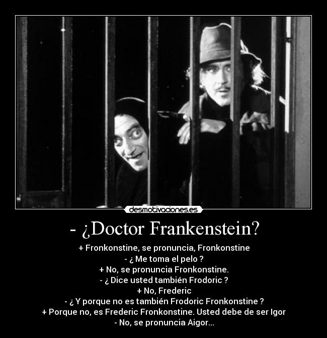 - ¿Doctor Frankenstein? - + Fronkonstine, se pronuncia, Fronkonstine
- ¿ Me toma el pelo ?
+ No, se pronuncia Fronkonstine.
- ¿ Dice usted también Frodoric ?
+ No, Frederic
- ¿ Y porque no es también Frodoric Fronkonstine ?
+ Porque no, es Frederic Fronkonstine. Usted debe de ser Igor
- No, se pronuncia Aigor...