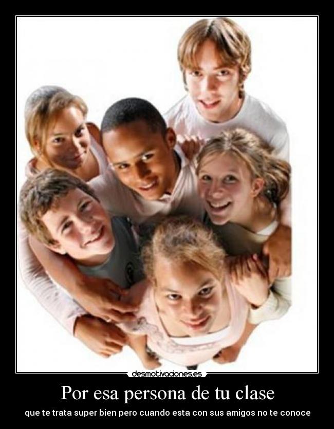 Por esa persona de tu clase - que te trata super bien pero cuando esta con sus amigos no te conoce