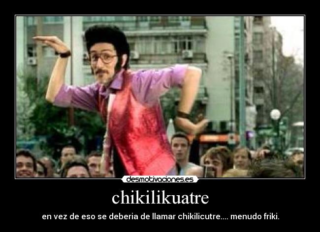chikilikuatre - en vez de eso se deberia de llamar chikilicutre.... menudo friki.
