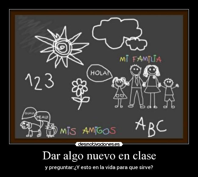 Dar algo nuevo en clase - y preguntar:¿Y esto en la vida para que sirve?