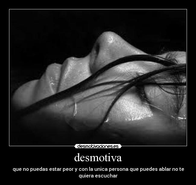 desmotiva - que no puedas estar peor y con la unica persona que puedes ablar no te
quiera escuchar