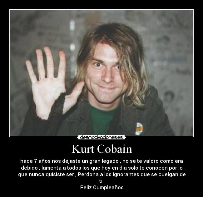 Kurt Cobain - hace 7 años nos dejaste un gran legado , no se te valoro como era
debido , lamenta a todos los que hoy en dia solo te conocen por lo
que nunca quisiste ser , Perdona a los ignorantes que se cuelgan de
ti 
Feliz Cumpleaños