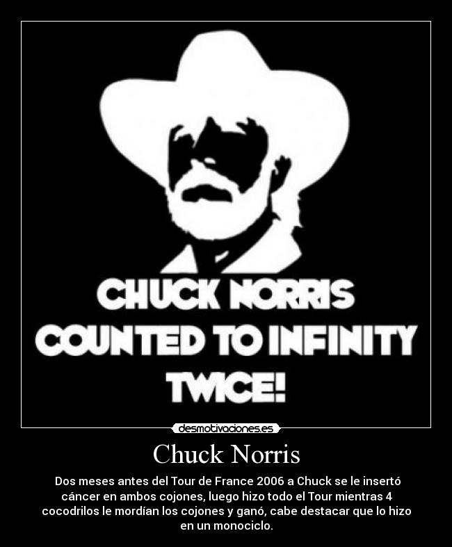 Chuck Norris - Dos meses antes del Tour de France 2006 a Chuck se le insertó
cáncer en ambos cojones, luego hizo todo el Tour mientras 4
cocodrilos le mordían los cojones y ganó, cabe destacar que lo hizo
en un monociclo.