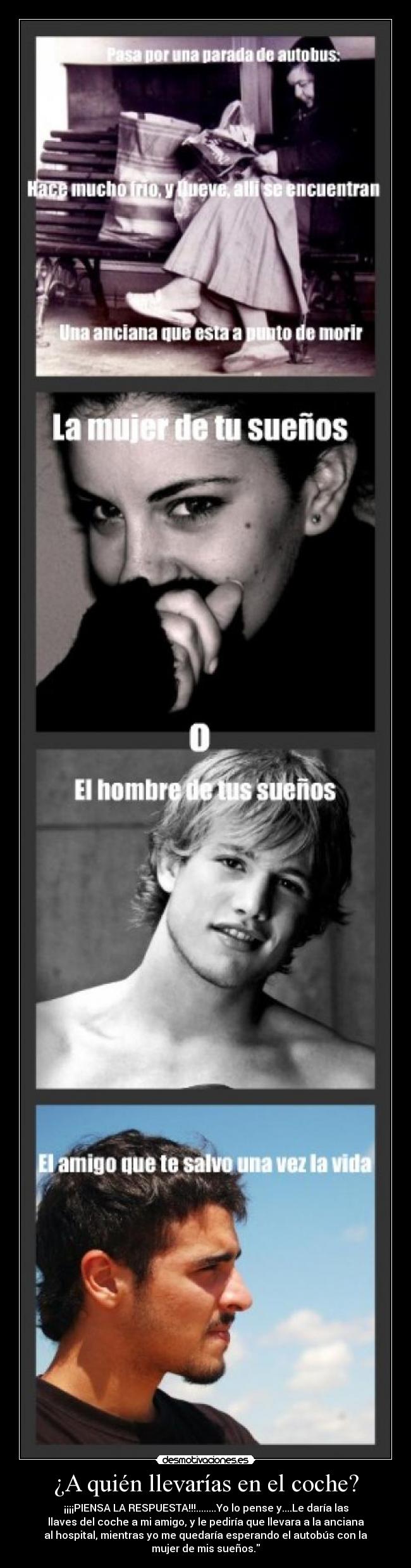 ¿A quién llevarías en el coche? - ¡¡¡¡PIENSA LA RESPUESTA!!!........Yo lo pense y....Le daría las
llaves del coche a mi amigo, y le pediría que llevara a la anciana
al hospital, mientras yo me quedaría esperando el autobús con la
mujer de mis sueños.