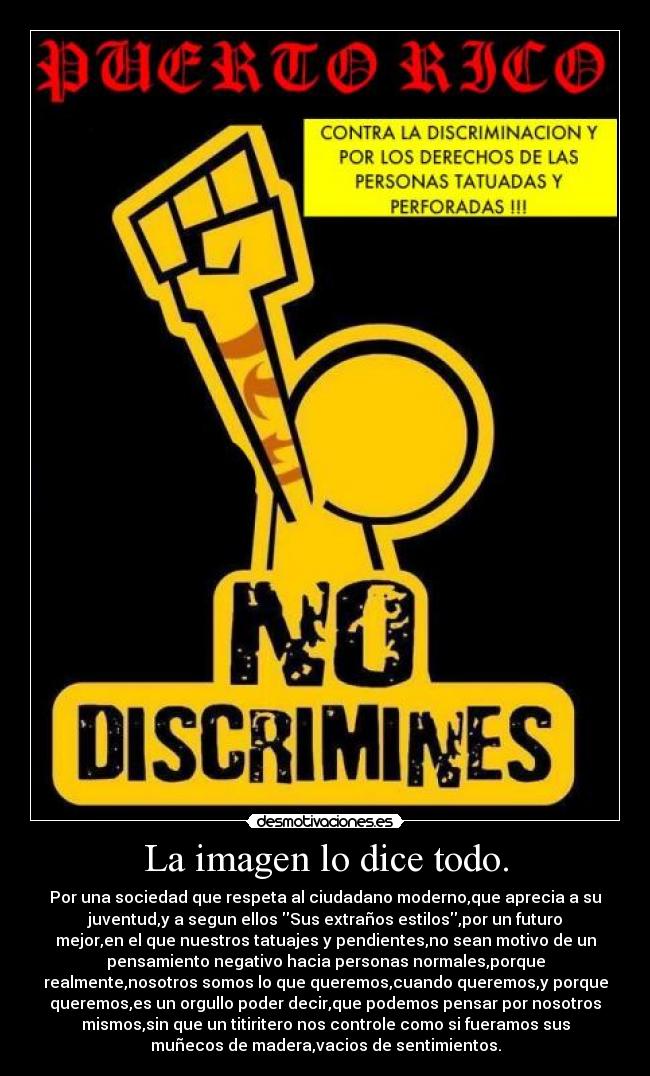 La imagen lo dice todo. - Por una sociedad que respeta al ciudadano moderno,que aprecia a su
juventud,y a segun ellos Sus extraños estilos,por un futuro
mejor,en el que nuestros tatuajes y pendientes,no sean motivo de un
pensamiento negativo hacia personas normales,porque
realmente,nosotros somos lo que queremos,cuando queremos,y porque
queremos,es un orgullo poder decir,que podemos pensar por nosotros
mismos,sin que un titiritero nos controle como si fueramos sus
muñecos de madera,vacios de sentimientos.