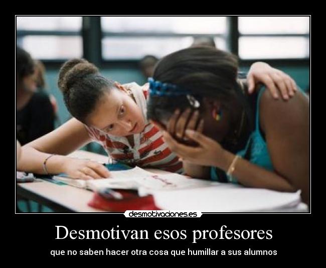 Desmotivan esos profesores - que no saben hacer otra cosa que humillar a sus alumnos