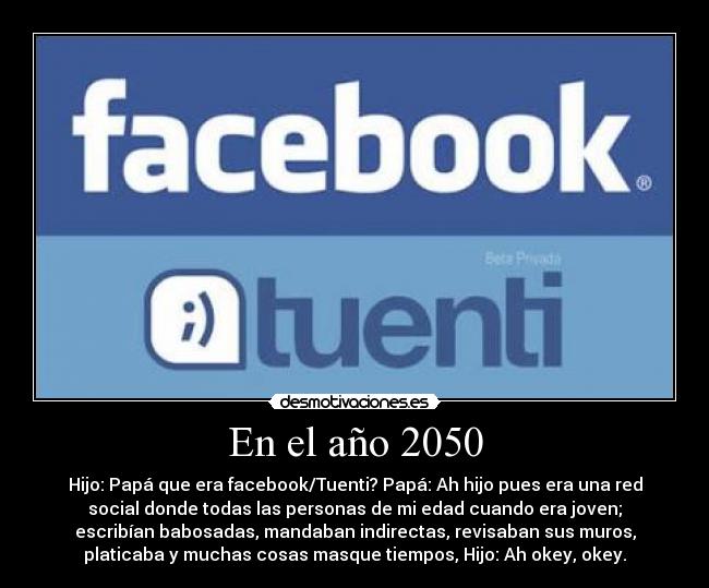 En el año 2050 - Hijo: Papá que era facebook/Tuenti? Papá: Ah hijo pues era una red
social donde todas las personas de mi edad cuando era joven;
escribían babosadas, mandaban indirectas, revisaban sus muros,
platicaba y muchas cosas masque tiempos, Hijo: Ah okey, okey.