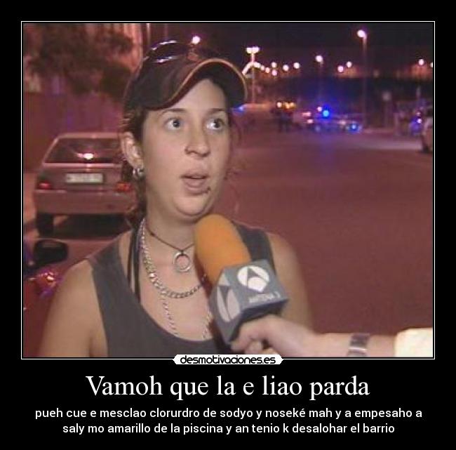 Vamoh que la e liao parda - pueh cue e mesclao clorurdro de sodyo y noseké mah y a empesaho a
saly mo amarillo de la piscina y an tenio k desalohar el barrio