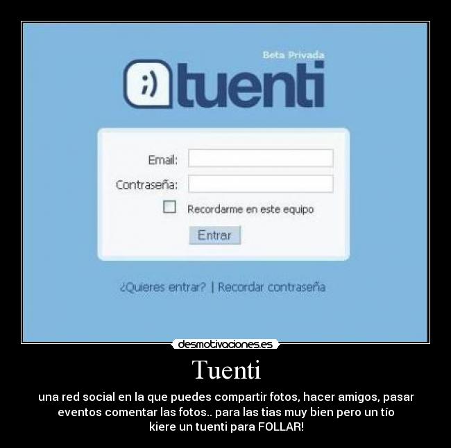 Tuenti - una red social en la que puedes compartir fotos, hacer amigos, pasar
eventos comentar las fotos.. para las tias muy bien pero un tío
kiere un tuenti para FOLLAR!
