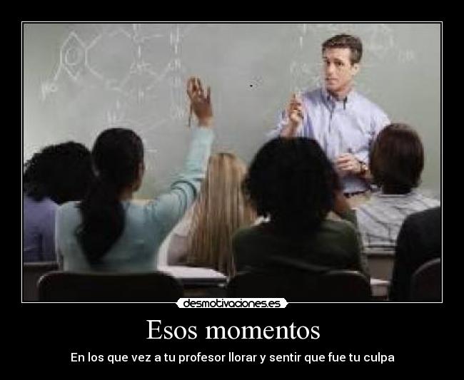 Esos momentos - En los que vez a tu profesor llorar y sentir que fue tu culpa