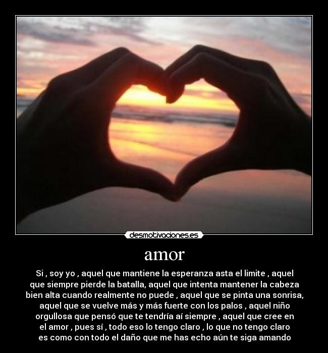 amor - Si , soy yo , aquel que mantiene la esperanza asta el limite , aquel
que siempre pierde la batalla, aquel que intenta mantener la cabeza
bien alta cuando realmente no puede , aquel que se pinta una sonrisa,
aquel que se vuelve más y más fuerte con los palos , aquel niño
orgullosa que pensó que te tendría aí siempre , aquel que cree en
el amor , pues sí , todo eso lo tengo claro , lo que no tengo claro
es como con todo el daño que me has echo aún te siga amando