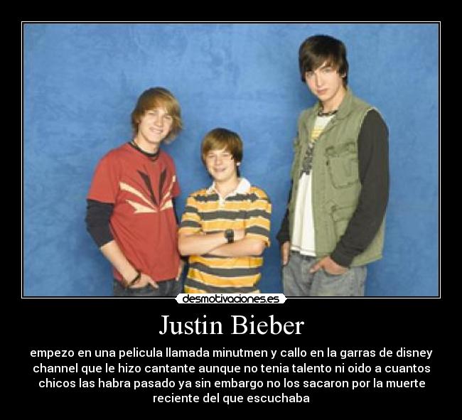 Justin Bieber - empezo en una pelicula llamada minutmen y callo en la garras de disney
channel que le hizo cantante aunque no tenia talento ni oido a cuantos
chicos las habra pasado ya sin embargo no los sacaron por la muerte
reciente del que escuchaba