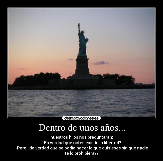 Dentro de unos años... - nuestros hijos nos preguntaran:
-Es verdad que antes existía la libertad?
-Pero...de verdad que se podía hacer lo que quisieses sin que nadie te lo prohibiera??