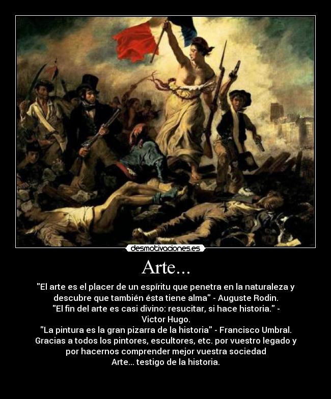 Arte... - El arte es el placer de un espíritu que penetra en la naturaleza y
descubre que también ésta tiene alma - Auguste Rodin.
El fin del arte es casi divino: resucitar, si hace historia. -
Victor Hugo.
La pintura es la gran pizarra de la historia - Francisco Umbral.
Gracias a todos los pintores, escultores, etc. por vuestro legado y
por hacernos comprender mejor vuestra sociedad
Arte... testigo de la historia.