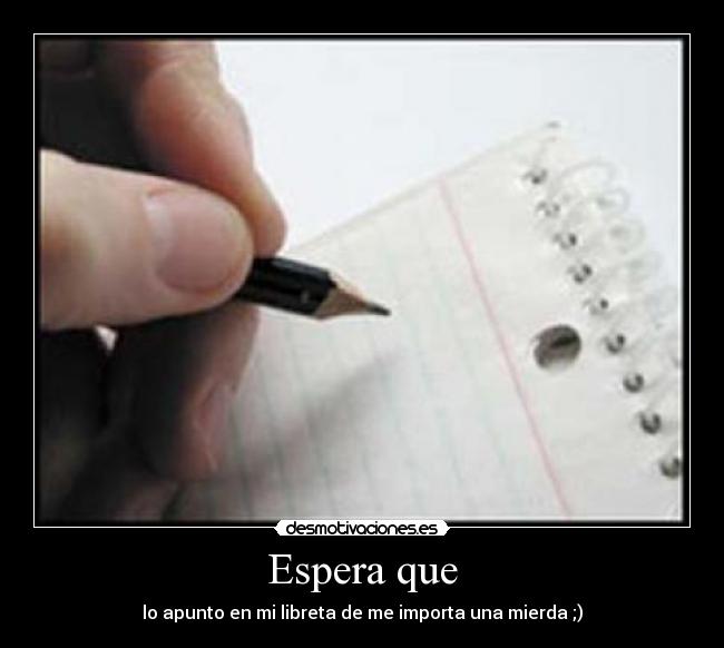 Espera que - lo apunto en mi libreta de me importa una mierda ;)