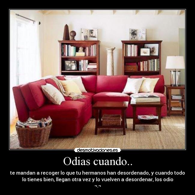Odias cuando.. - te mandan a recoger lo que tu hermanos han desordenado, y cuando todo
lo tienes bien, llegan otra vez y lo vuelven a desordenar, los odio
¬.¬
