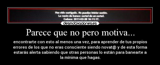 Parece que no pero motiva... - encontrarte con esto al menos una vez, para aprender de tus propios
errores de los que no eras consciente siendo novat@ y de esta forma
estarás alerta sabiendo que otras personas lo están para banearte a
la mínima que hagas.