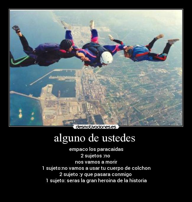 alguno de ustedes - empaco los paracaidas
2 sujetos :no
nos vamos a morir
1 sujeto:no vamos a usar tu cuerpo de colchon
2 sujeto :y que pasara conmigo
1 sujeto: seras la gran heroina de la historia