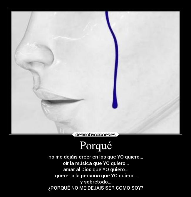 Porqué - no me dejáis creer en los que YO quiero...
oír la música que YO quiero...
amar al Dios que YO quiero...
querer a la persona que YO quiero...
y sobretodo...
¿PORQUÉ NO ME DEJAIS SER COMO SOY?