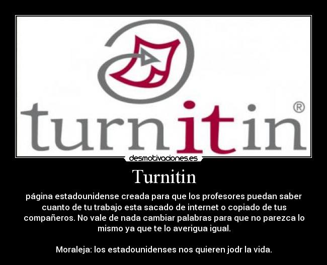 Turnitin - página estadounidense creada para que los profesores puedan saber
cuanto de tu trabajo esta sacado de internet o copiado de tus
compañeros. No vale de nada cambiar palabras para que no parezca lo
mismo ya que te lo averigua igual.
Moraleja: los estadounidenses nos quieren jodr la vida.