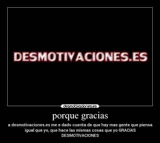 porque gracias - a desmotivaciones.es me e dado cuenta de que hay mas gente que piensa
igual que yo, que hace las mismas cosas que yo GRACIAS
DESMOTIVACIONES