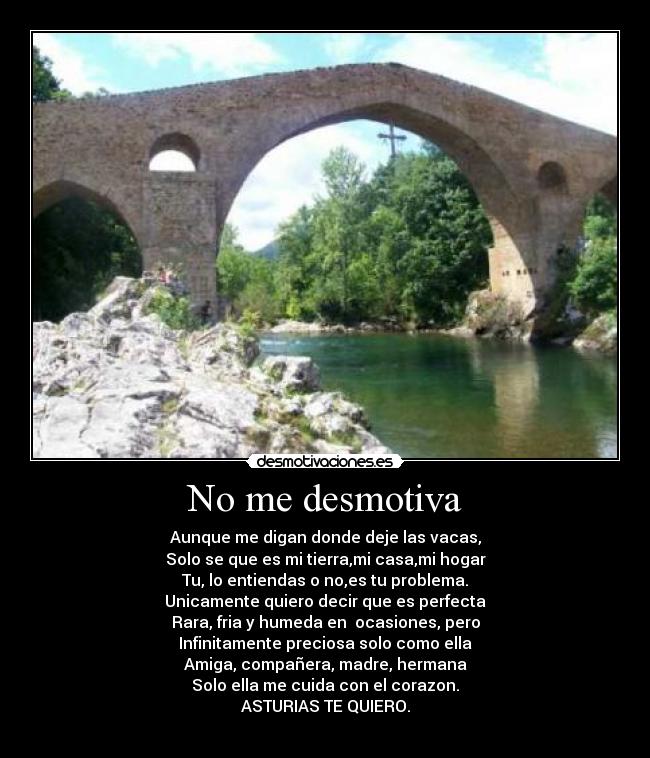 No me desmotiva - Aunque me digan donde deje las vacas,
Solo se que es mi tierra,mi casa,mi hogar
Tu, lo entiendas o no,es tu problema.
Unicamente quiero decir que es perfecta
Rara, fria y humeda en  ocasiones, pero
Infinitamente preciosa solo como ella
Amiga, compañera, madre, hermana
Solo ella me cuida con el corazon.
ASTURIAS TE QUIERO.
