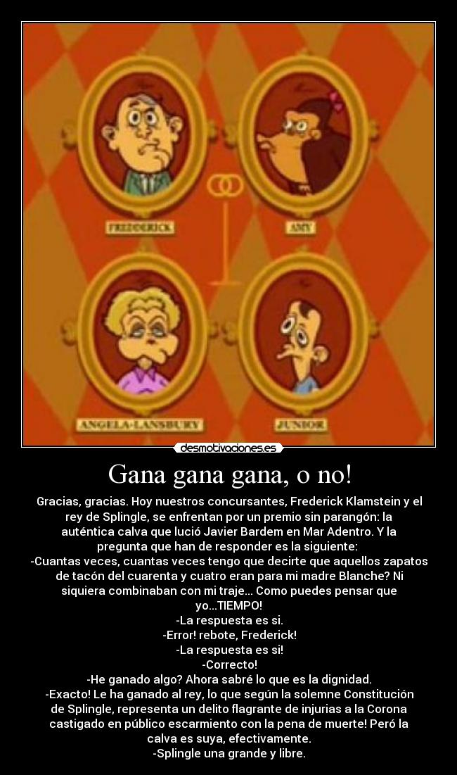 Gana gana gana, o no! - Gracias, gracias. Hoy nuestros concursantes, Frederick Klamstein y el
rey de Splingle, se enfrentan por un premio sin parangón: la
auténtica calva que lució Javier Bardem en Mar Adentro. Y la
pregunta que han de responder es la siguiente:
-Cuantas veces, cuantas veces tengo que decirte que aquellos zapatos
de tacón del cuarenta y cuatro eran para mi madre Blanche? Ni
siquiera combinaban con mi traje... Como puedes pensar que
yo...TIEMPO!
-La respuesta es si.
-Error! rebote, Frederick!
-La respuesta es si!
-Correcto!
-He ganado algo? Ahora sabré lo que es la dignidad.
-Exacto! Le ha ganado al rey, lo que según la solemne Constitución
de Splingle, representa un delito flagrante de injurias a la Corona
castigado en público escarmiento con la pena de muerte! Peró la
calva es suya, efectivamente.
-Splingle una grande y libre.
