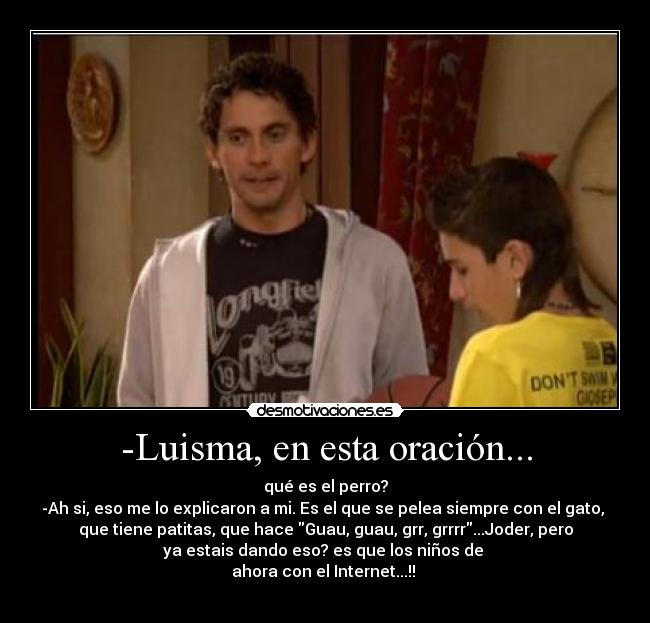 -Luisma, en esta oración... - qué es el perro?
-Ah si, eso me lo explicaron a mi. Es el que se pelea siempre con el gato, 
que tiene patitas, que hace Guau, guau, grr, grrrr...Joder, pero
ya estais dando eso? es que los niños de 
ahora con el Internet...!! 
