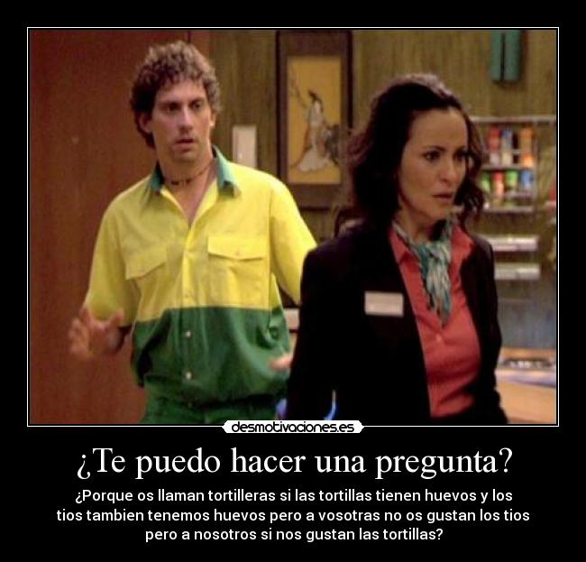 ¿Te puedo hacer una pregunta? - ¿Porque os llaman tortilleras si las tortillas tienen huevos y los
tios tambien tenemos huevos pero a vosotras no os gustan los tios
pero a nosotros si nos gustan las tortillas?