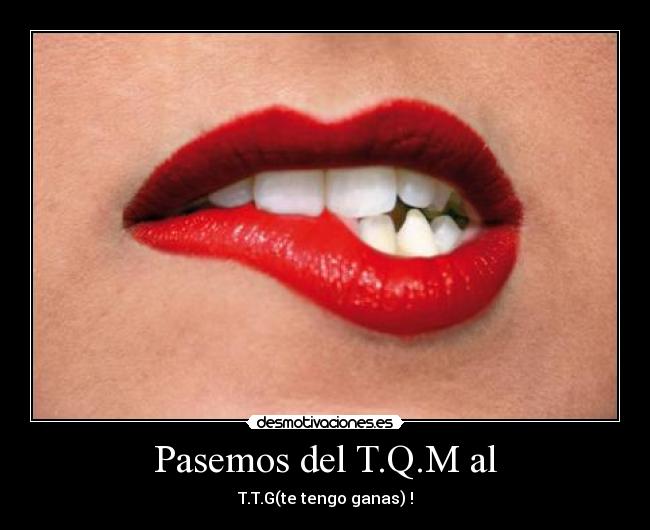 Pasemos del T.Q.M al - T.T.G(te tengo ganas) !