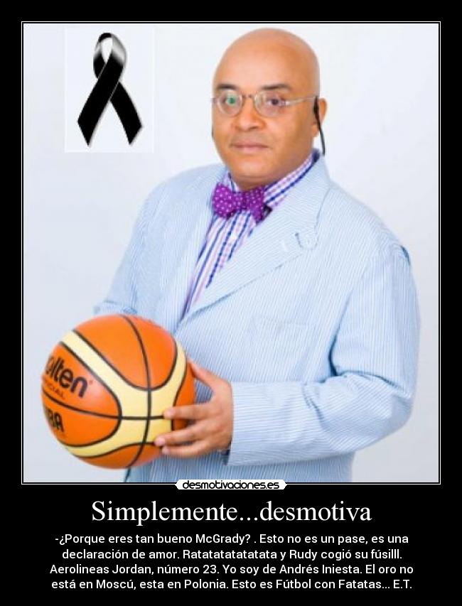Simplemente...desmotiva - -¿Porque eres tan bueno McGrady? . Esto no es un pase, es una
declaración de amor. Ratatatatatatata y Rudy cogió su fúsilll.
Aerolineas Jordan, número 23. Yo soy de Andrés Iniesta. El oro no
está en Moscú, esta en Polonia. Esto es Fútbol con Fatatas... E.T.