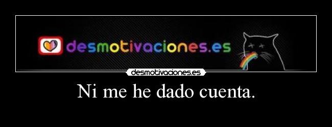 Ni me he dado cuenta. -