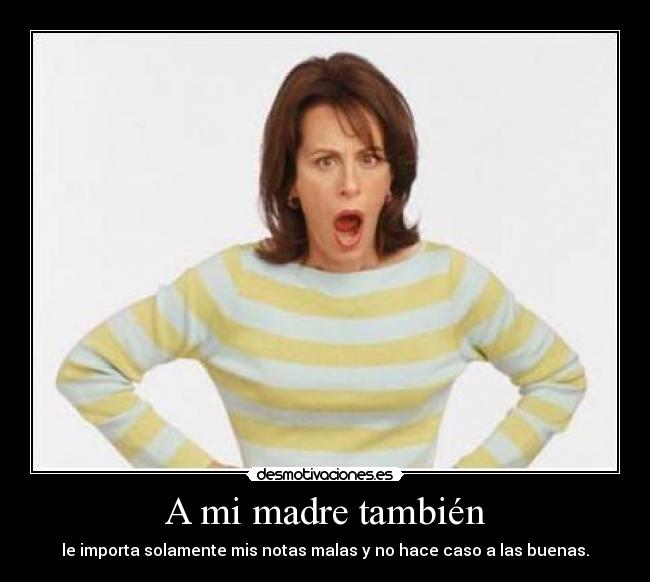 A mi madre también - le importa solamente mis notas malas y no hace caso a las buenas.