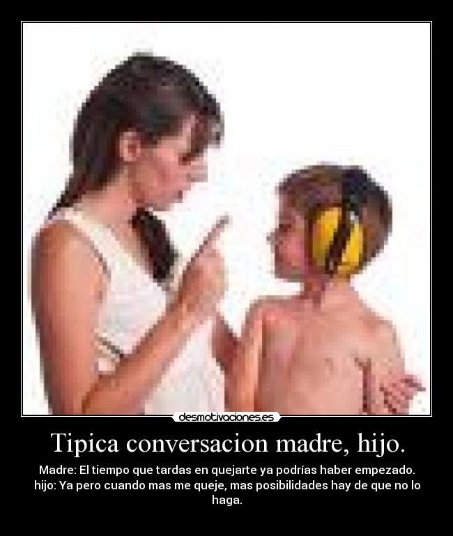 Tipica conversacion madre, hijo. - Madre: El tiempo que tardas en quejarte ya podrías haber empezado.
hijo: Ya pero cuando mas me queje, mas posibilidades hay de que no lo haga.
