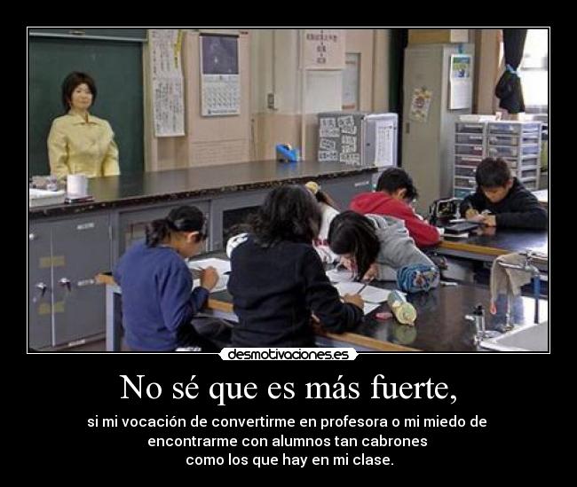 No sé que es más fuerte, - si mi vocación de convertirme en profesora o mi miedo de
encontrarme con alumnos tan cabrones
como los que hay en mi clase.