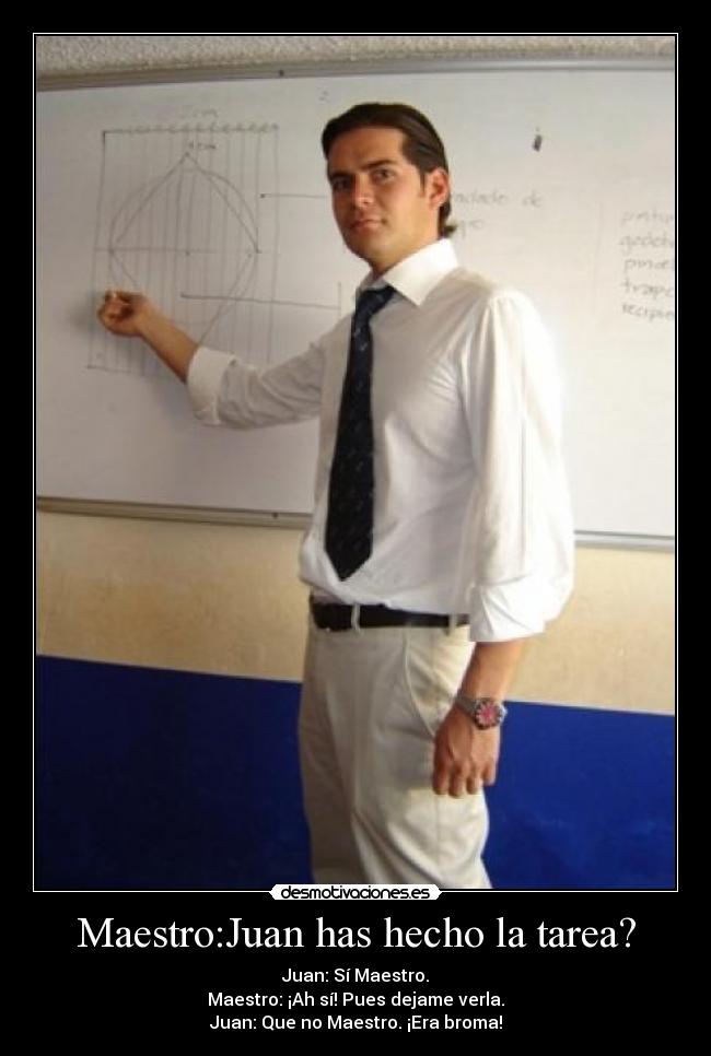 Maestro:Juan has hecho la tarea? - Juan: Sí Maestro.
Maestro: ¡Ah sí! Pues dejame verla.
Juan: Que no Maestro. ¡Era broma!