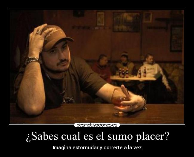 ¿Sabes cual es el sumo placer? -
