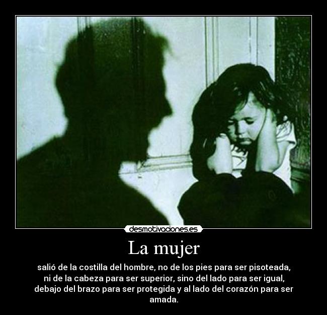 La mujer - salió de la costilla del hombre, no de los pies para ser pisoteada,
ni de la cabeza para ser superior, sino del lado para ser igual,
debajo del brazo para ser protegida y al lado del corazón para ser
amada.