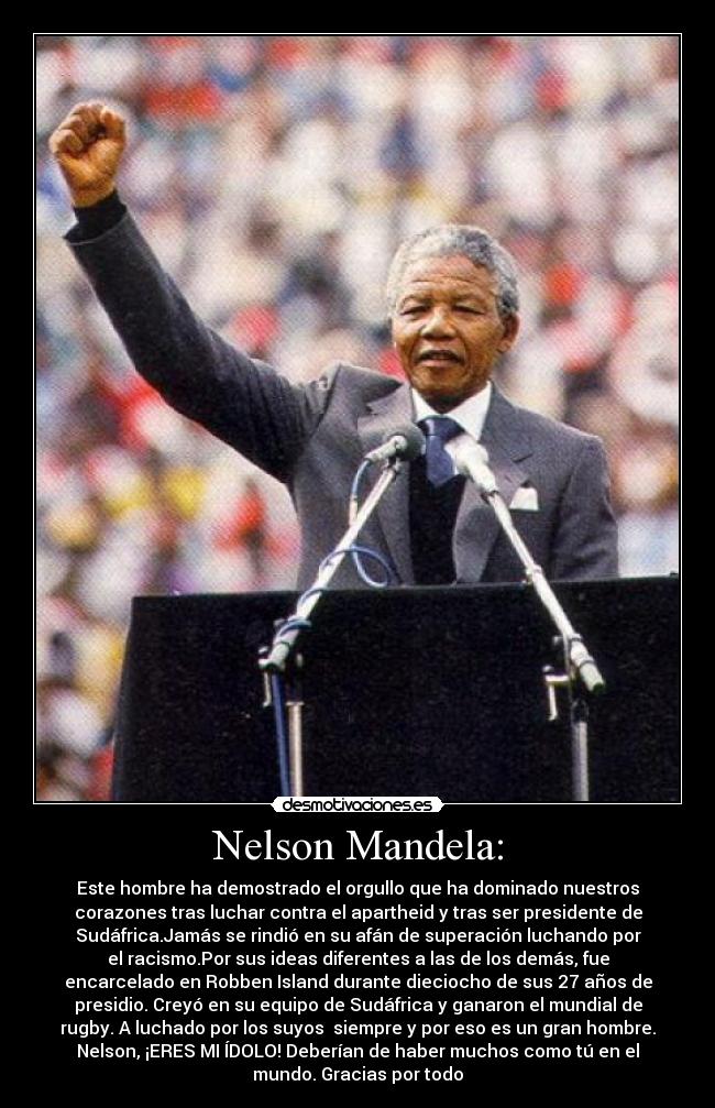 Nelson Mandela: - Este hombre ha demostrado el orgullo que ha dominado nuestros
corazones tras luchar contra el apartheid y tras ser presidente de
Sudáfrica.Jamás se rindió en su afán de superación luchando por
el racismo.Por sus ideas diferentes a las de los demás, fue
encarcelado en Robben Island durante dieciocho de sus 27 años de
presidio. Creyó en su equipo de Sudáfrica y ganaron el mundial de
rugby. A luchado por los suyos  siempre y por eso es un gran hombre.
Nelson, ¡ERES MI ÍDOLO! Deberían de haber muchos como tú en el
mundo. Gracias por todo