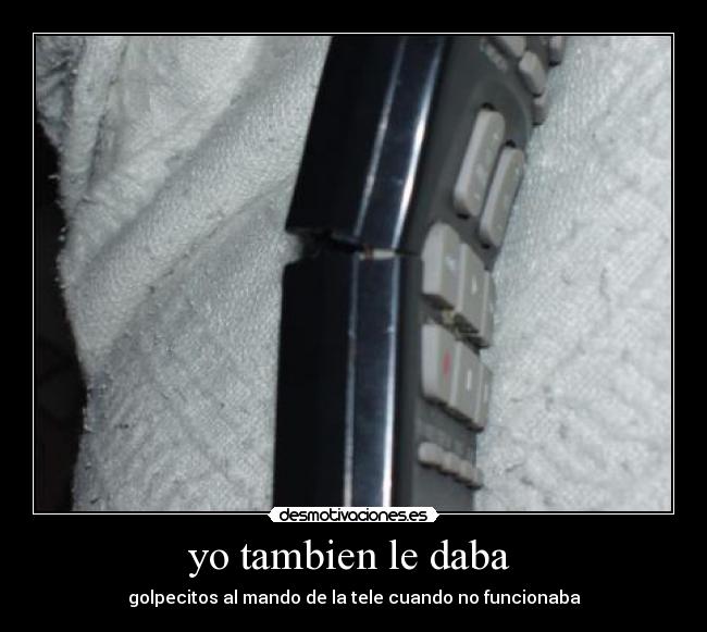 yo tambien le daba  - golpecitos al mando de la tele cuando no funcionaba