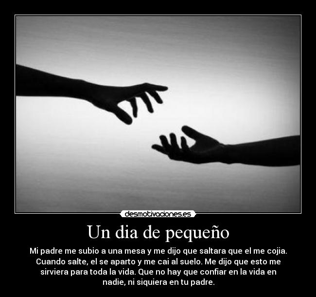 Un dia de pequeño - Mi padre me subio a una mesa y me dijo que saltara que el me cojia.
Cuando salte, el se aparto y me cai al suelo. Me dijo que esto me
sirviera para toda la vida. Que no hay que confiar en la vida en
nadie, ni siquiera en tu padre.