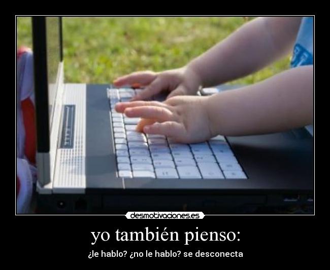 yo también pienso: - ¿le hablo? ¿no le hablo? se desconecta