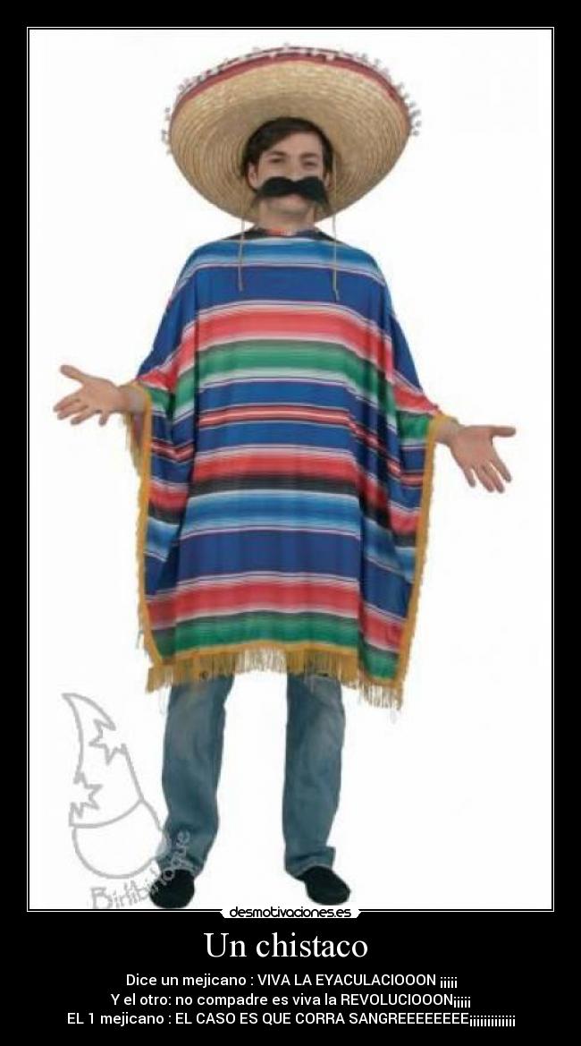 Un chistaco  - Dice un mejicano : VIVA LA EYACULACIOOON ¡¡¡¡¡
Y el otro: no compadre es viva la REVOLUCIOOON¡¡¡¡¡
EL 1 mejicano : EL CASO ES QUE CORRA SANGREEEEEEEE¡¡¡¡¡¡¡¡¡¡¡¡¡