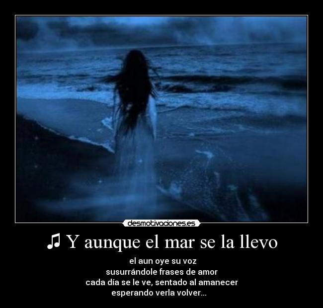 ♫ Y aunque el mar se la llevo -  el aun oye su voz
susurrándole frases de amor
cada día se le ve, sentado al amanecer
esperando verla volver... ♫ 