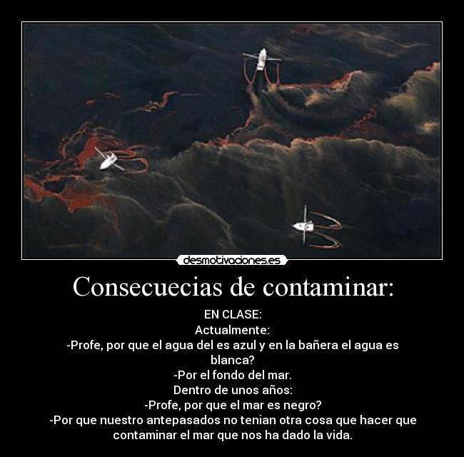 Consecuecias de contaminar: - EN CLASE:
Actualmente:
-Profe, por que el agua del es azul y en la bañera el agua es
blanca?
-Por el fondo del mar.
Dentro de unos años:
-Profe, por que el mar es negro?
-Por que nuestro antepasados no tenian otra cosa que hacer que
contaminar el mar que nos ha dado la vida.