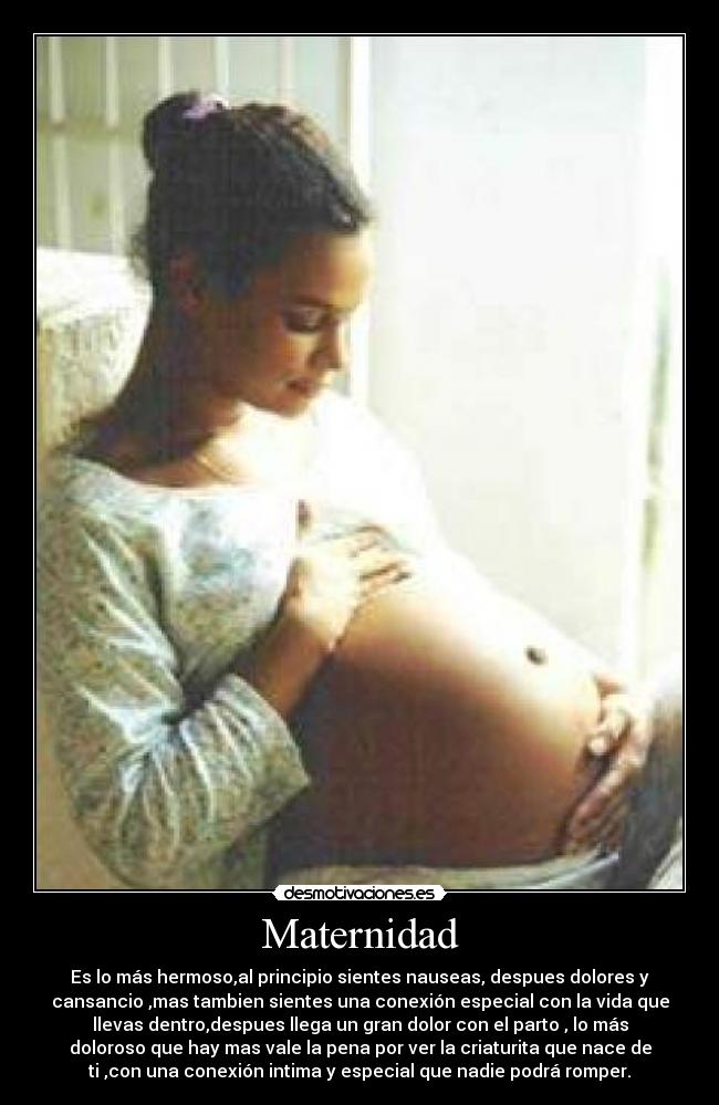 Maternidad - Es lo más hermoso,al principio sientes nauseas, despues dolores y
cansancio ,mas tambien sientes una conexión especial con la vida que
llevas dentro,despues llega un gran dolor con el parto , lo más
doloroso que hay mas vale la pena por ver la criaturita que nace de
ti ,con una conexión intima y especial que nadie podrá romper.