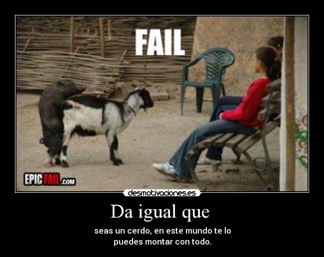 Da igual que - seas un cerdo, en este mundo te lo
puedes montar con todo.