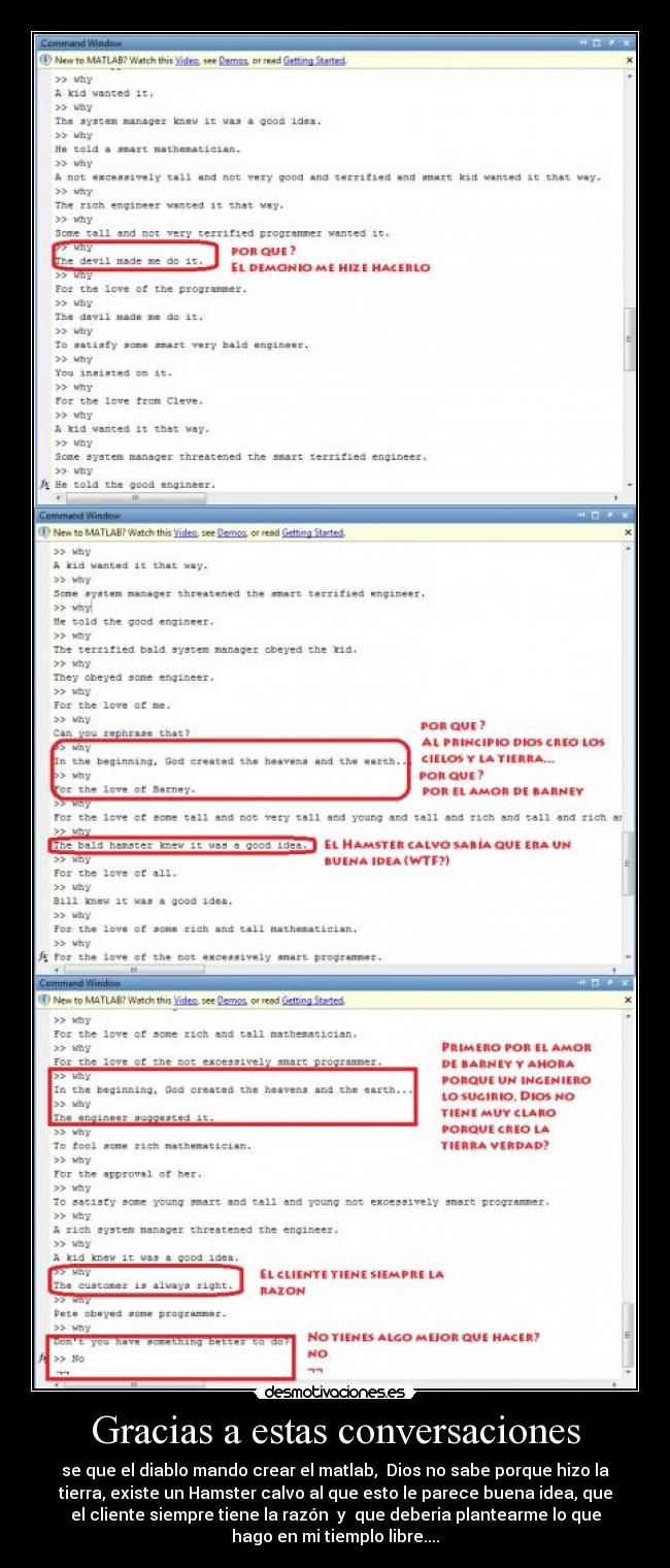 Gracias a estas conversaciones - se que el diablo mando crear el matlab,  Dios no sabe porque hizo la
tierra, existe un Hamster calvo al que esto le parece buena idea, que
el cliente siempre tiene la razón  y  que deberia plantearme lo que
hago en mi tiemplo libre....