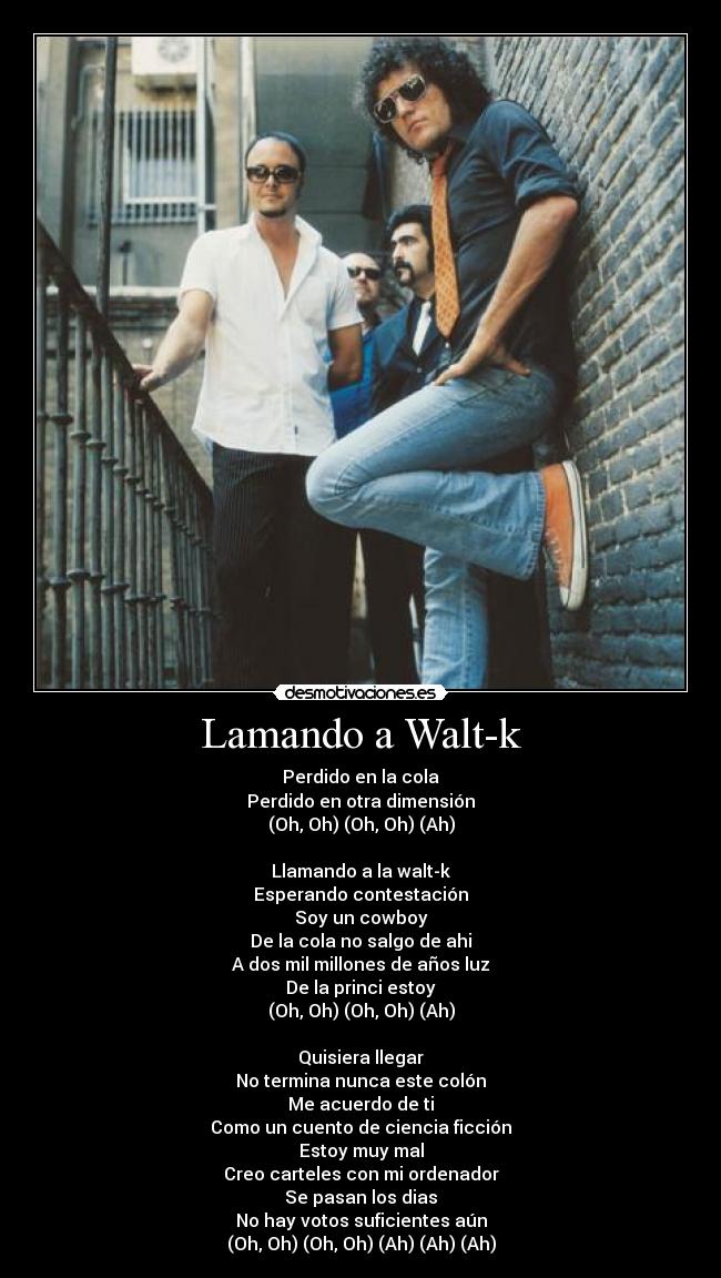Lamando a Walt-k - Perdido en la cola
Perdido en otra dimensión
(Oh, Oh) (Oh, Oh) (Ah)

Llamando a la walt-k
Esperando contestación
Soy un cowboy
De la cola no salgo de ahi
A dos mil millones de años luz
De la princi estoy
(Oh, Oh) (Oh, Oh) (Ah)

Quisiera llegar
No termina nunca este colón
Me acuerdo de ti
Como un cuento de ciencia ficción
Estoy muy mal
Creo carteles con mi ordenador
Se pasan los dias
No hay votos suficientes aún
(Oh, Oh) (Oh, Oh) (Ah) (Ah) (Ah)