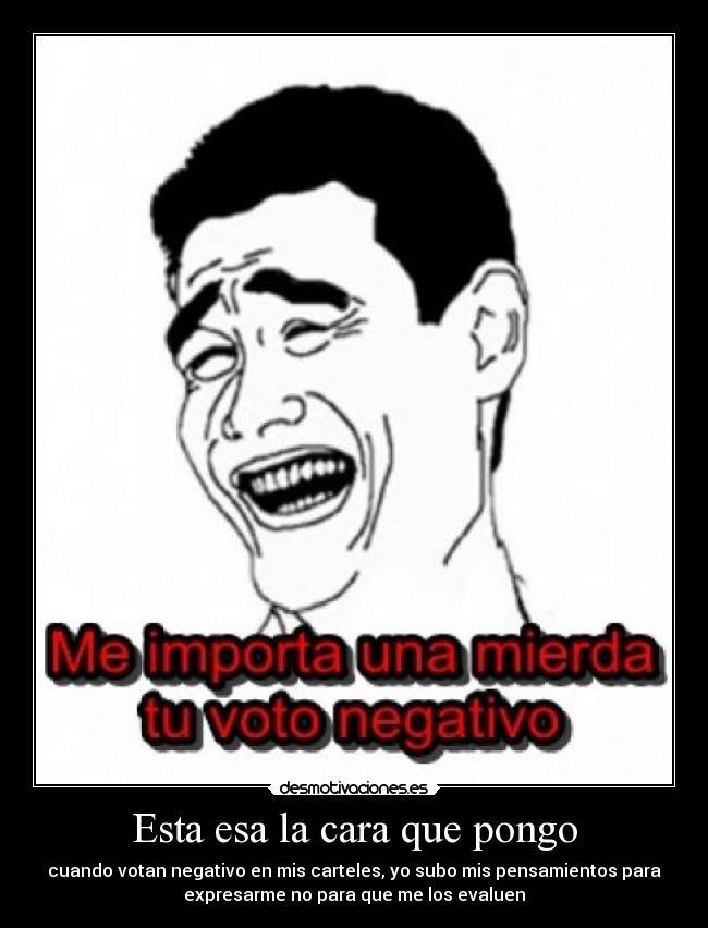 Esta esa la cara que pongo - cuando votan negativo en mis carteles, yo subo mis pensamientos para
expresarme no para que me los evaluen